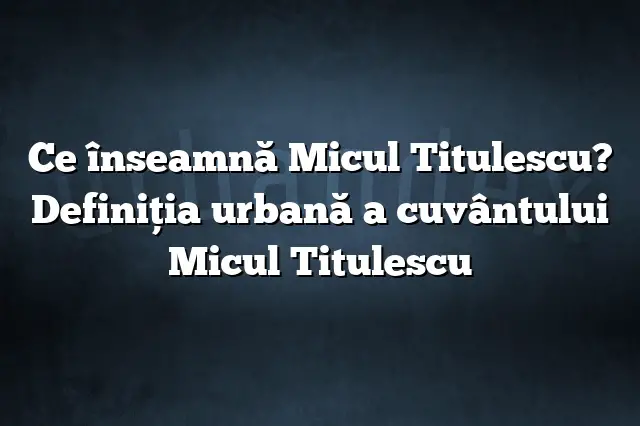 Ce înseamnă Micul Titulescu? Definiția urbană a cuvântului Micul Titulescu