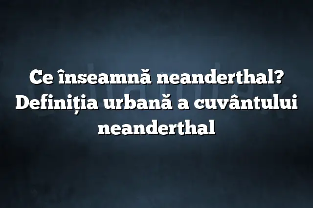 Ce înseamnă neanderthal? Definiția urbană a cuvântului neanderthal