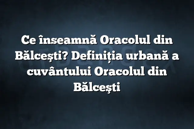 Ce înseamnă Oracolul din Bălceşti? Definiția urbană a cuvântului Oracolul din Bălceşti