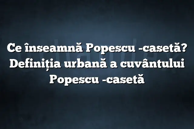 Ce înseamnă Popescu -casetă? Definiția urbană a cuvântului Popescu -casetă