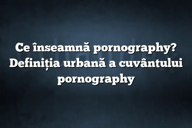 Ce înseamnă pornography? Definiția urbană a cuvântului pornography