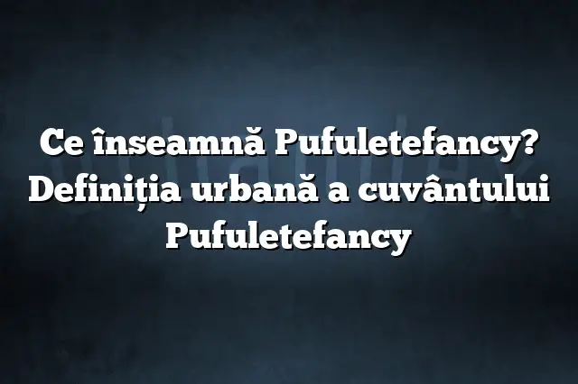 Ce înseamnă Pufuletefancy? Definiția urbană a cuvântului Pufuletefancy