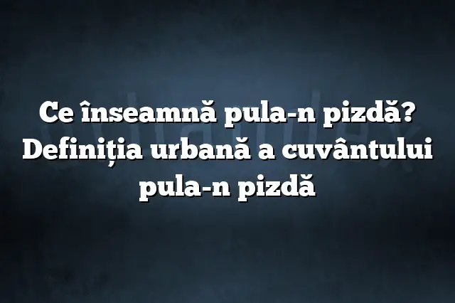 Ce înseamnă pula-n pizdă? Definiția urbană a cuvântului pula-n pizdă