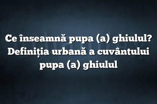 Ce înseamnă pupa (a) ghiulul? Definiția urbană a cuvântului pupa (a) ghiulul