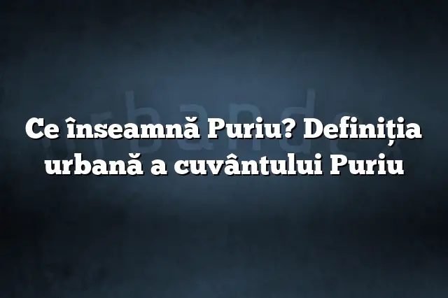 Ce înseamnă Puriu? Definiția urbană a cuvântului Puriu