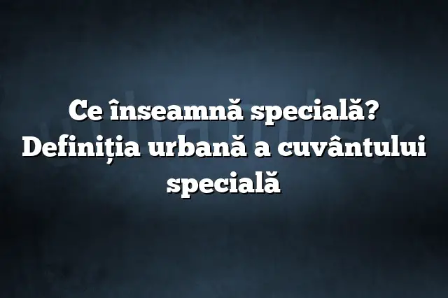 Ce înseamnă specială? Definiția urbană a cuvântului specială