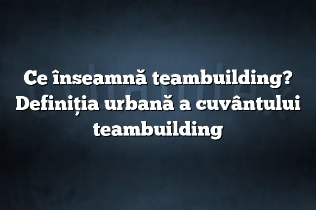 Ce înseamnă teambuilding? Definiția urbană a cuvântului teambuilding