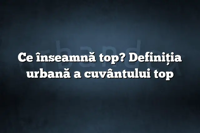 Ce înseamnă top? Definiția urbană a cuvântului top