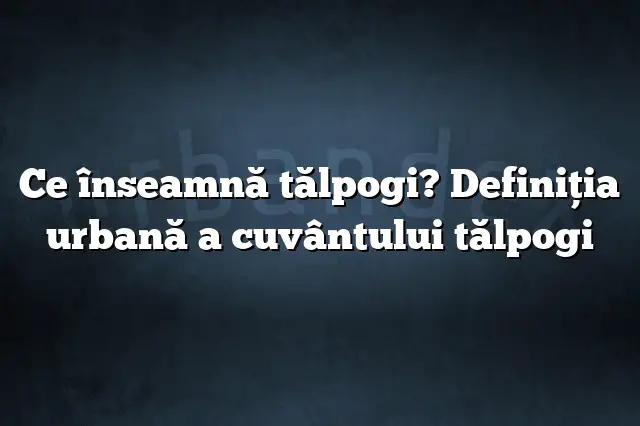 Ce înseamnă tălpogi? Definiția urbană a cuvântului tălpogi