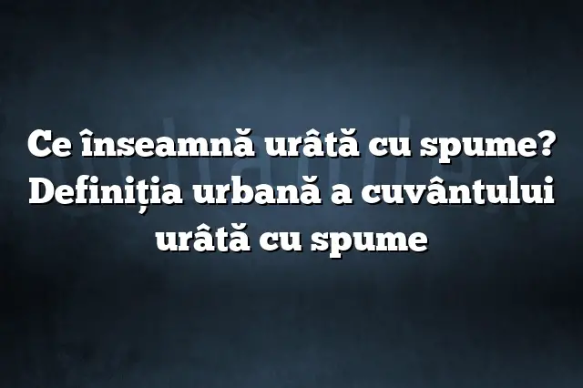 Ce înseamnă urâtă cu spume? Definiția urbană a cuvântului urâtă cu spume