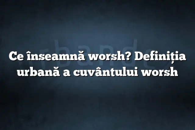 Ce înseamnă worsh? Definiția urbană a cuvântului worsh