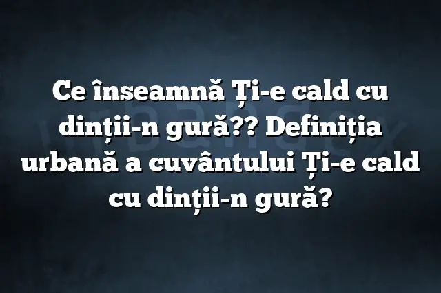 Ce înseamnă Ţi-e cald cu dinţii-n gură?? Definiția urbană a cuvântului Ţi-e cald cu dinţii-n gură?