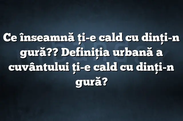 Ce înseamnă ţi-e cald cu dinţi-n gură?? Definiția urbană a cuvântului ţi-e cald cu dinţi-n gură?