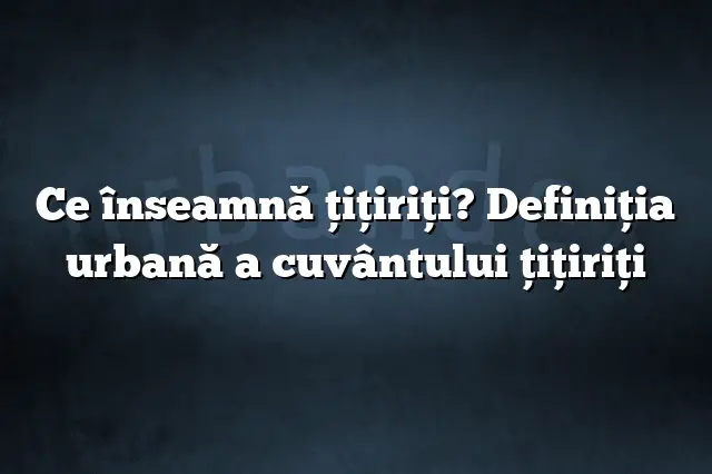 Ce înseamnă ţiţiriţi? Definiția urbană a cuvântului ţiţiriţi