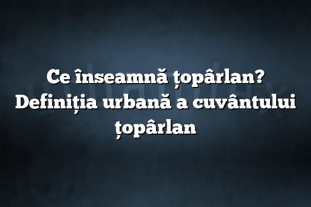 Ce înseamnă ţopârlan? Definiția urbană a cuvântului ţopârlan