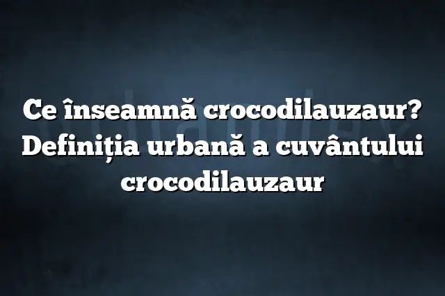 Ce înseamnă crocodilauzaur? Definiția urbană a cuvântului crocodilauzaur