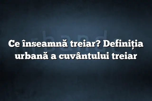 Ce înseamnă treiar? Definiția urbană a cuvântului treiar